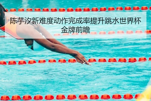 陈芋汐新难度动作完成率提升跳水世界杯金牌前瞻